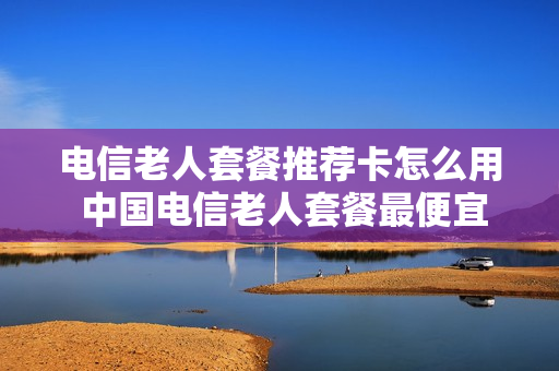电信老人套餐推荐卡怎么用 中国电信老人套餐最便宜是多少
