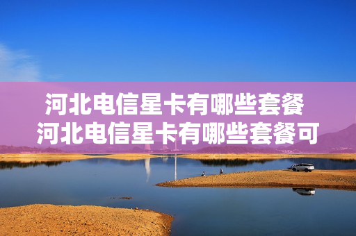 河北电信星卡有哪些套餐 河北电信星卡有哪些套餐可以用