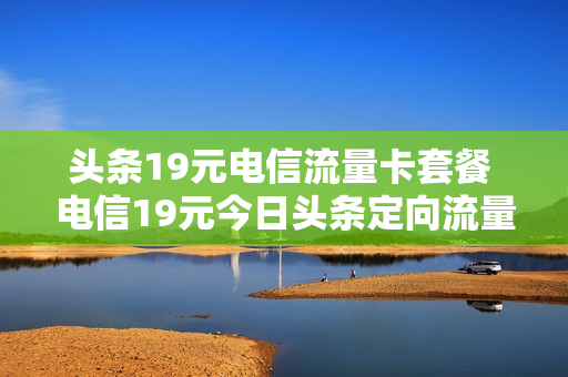 头条19元电信流量卡套餐 电信19元今日头条定向流量包