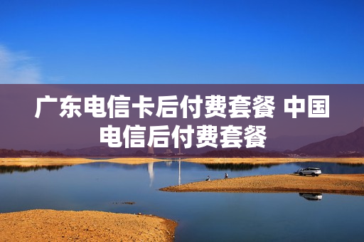 广东电信卡后付费套餐 中国电信后付费套餐