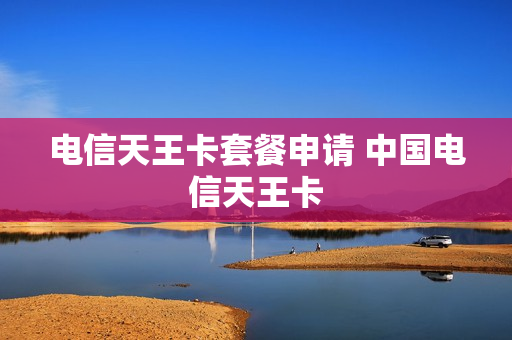 电信天王卡套餐申请 中国电信天王卡