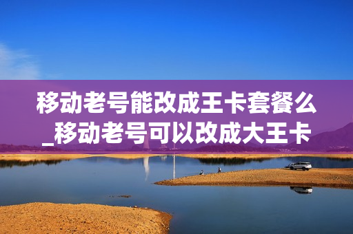 移动老号能改成王卡套餐么_移动老号可以改成大王卡吗