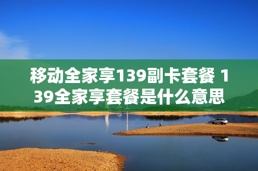 移动全家享139副卡套餐 139全家享套餐是什么意思