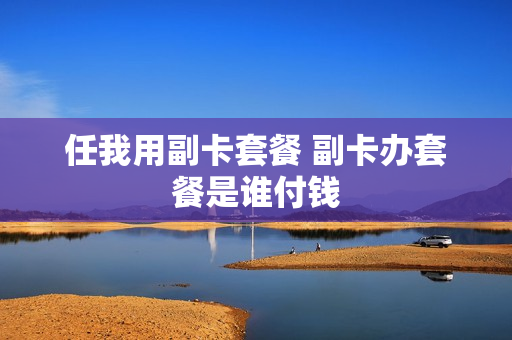 任我用副卡套餐 副卡办套餐是谁付钱