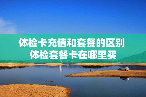 体检卡充值和套餐的区别 体检套餐卡在哪里买