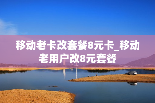 移动老卡改套餐8元卡_移动老用户改8元套餐