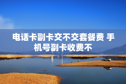 电话卡副卡交不交套餐费 手机号副卡收费不