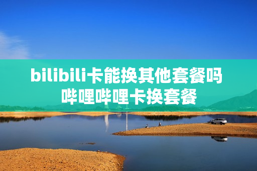 bilibili卡能换其他套餐吗 哔哩哔哩卡换套餐