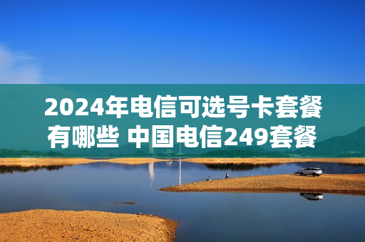 2024年电信可选号卡套餐有哪些 中国电信249套餐
