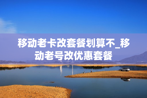 移动老卡改套餐划算不_移动老号改优惠套餐