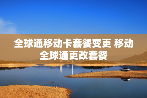 全球通移动卡套餐变更 移动全球通更改套餐