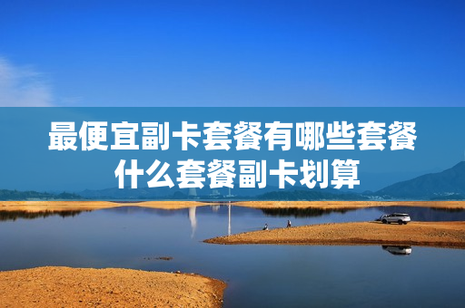 最便宜副卡套餐有哪些套餐 什么套餐副卡划算