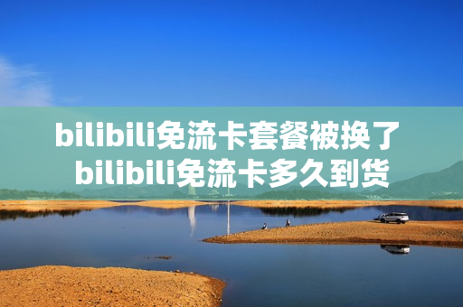 bilibili免流卡套餐被换了 bilibili免流卡多久到货