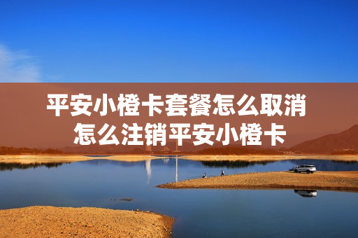 平安小橙卡套餐怎么取消 怎么注销平安小橙卡