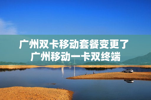 广州双卡移动套餐变更了 广州移动一卡双终端