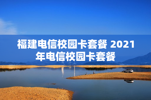 福建电信校园卡套餐 2021年电信校园卡套餐