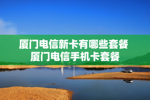 厦门电信新卡有哪些套餐 厦门电信手机卡套餐
