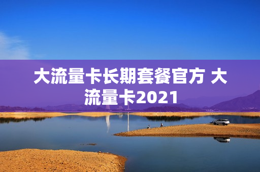 大流量卡长期套餐官方 大流量卡2021