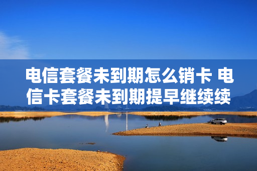 电信套餐未到期怎么销卡 电信卡套餐未到期提早继续续约可以注销吗