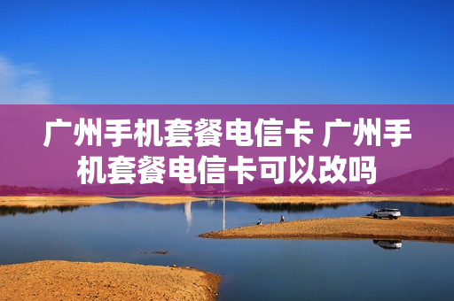 广州手机套餐电信卡 广州手机套餐电信卡可以改吗