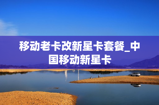 移动老卡改新星卡套餐_中国移动新星卡