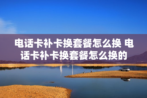 电话卡补卡换套餐怎么换 电话卡补卡换套餐怎么换的