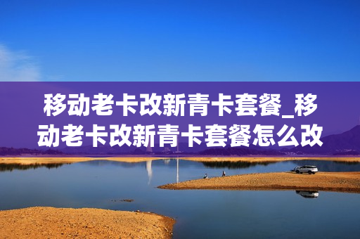 移动老卡改新青卡套餐_移动老卡改新青卡套餐怎么改
