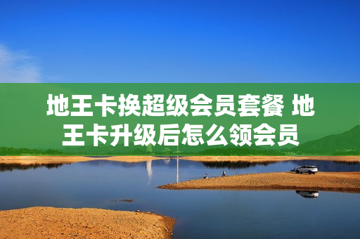 地王卡换超级会员套餐 地王卡升级后怎么领会员