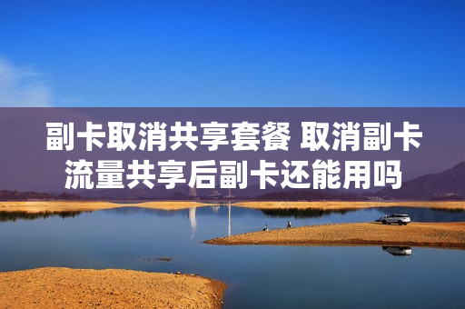 副卡取消共享套餐 取消副卡流量共享后副卡还能用吗