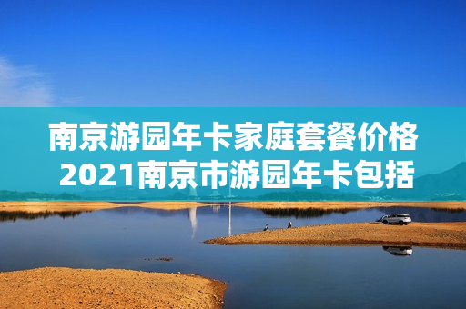 南京游园年卡家庭套餐价格 2021南京市游园年卡包括哪些景点