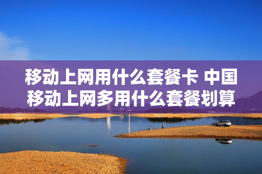 移动上网用什么套餐卡 中国移动上网多用什么套餐划算