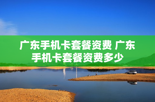 广东手机卡套餐资费 广东手机卡套餐资费多少