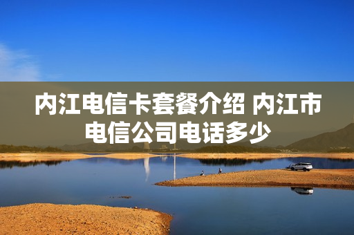 内江电信卡套餐介绍 内江市电信公司电话多少