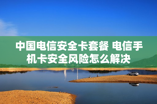 中国电信安全卡套餐 电信手机卡安全风险怎么解决