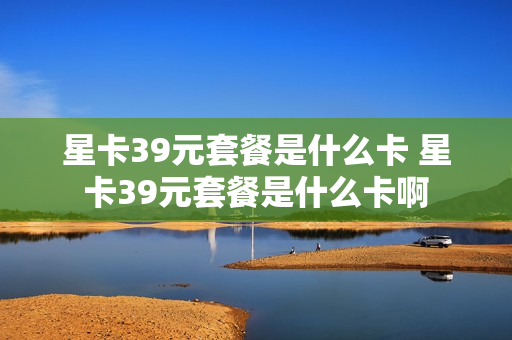 星卡39元套餐是什么卡 星卡39元套餐是什么卡啊