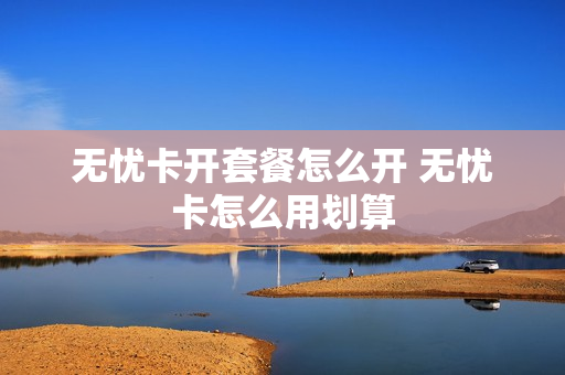 无忧卡开套餐怎么开 无忧卡怎么用划算