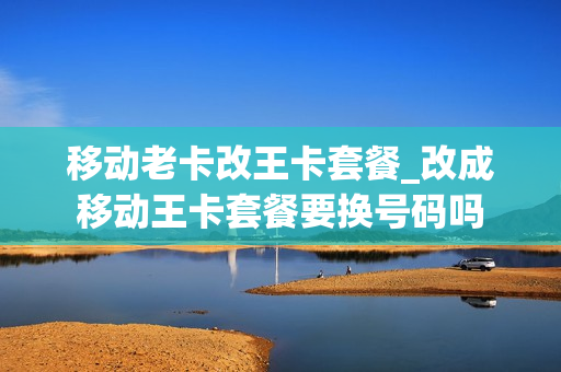 移动老卡改王卡套餐_改成移动王卡套餐要换号码吗