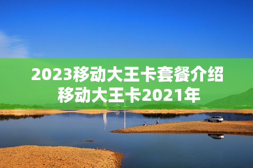 2023移动大王卡套餐介绍 移动大王卡2021年