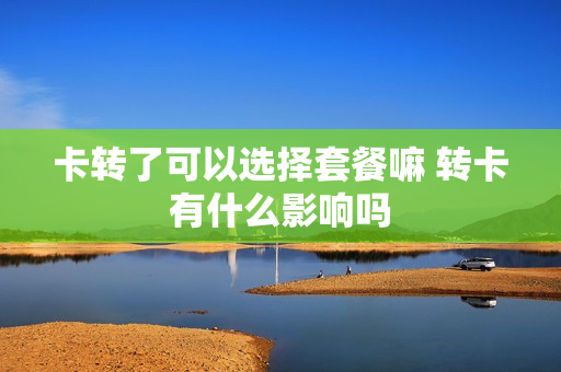 卡转了可以选择套餐嘛 转卡有什么影响吗