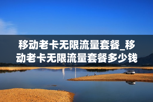 移动老卡无限流量套餐_移动老卡无限流量套餐多少钱