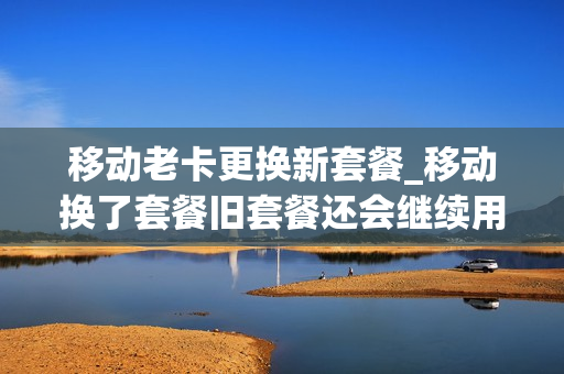 移动老卡更换新套餐_移动换了套餐旧套餐还会继续用吗