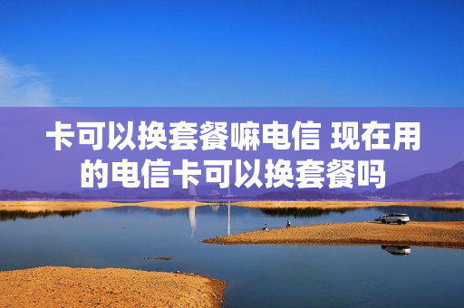 卡可以换套餐嘛电信 现在用的电信卡可以换套餐吗