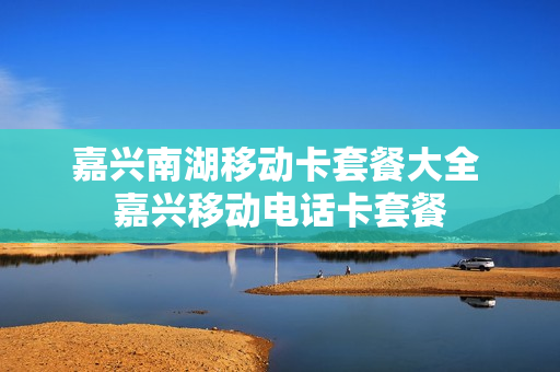 嘉兴南湖移动卡套餐大全 嘉兴移动电话卡套餐