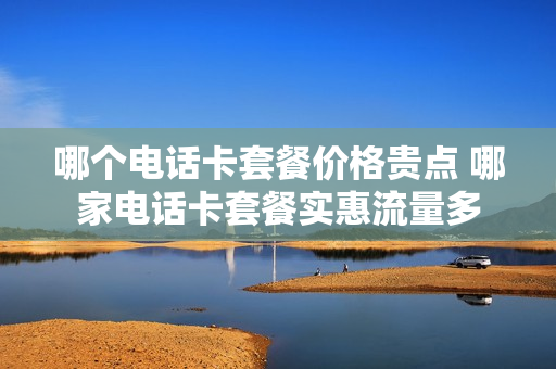 哪个电话卡套餐价格贵点 哪家电话卡套餐实惠流量多