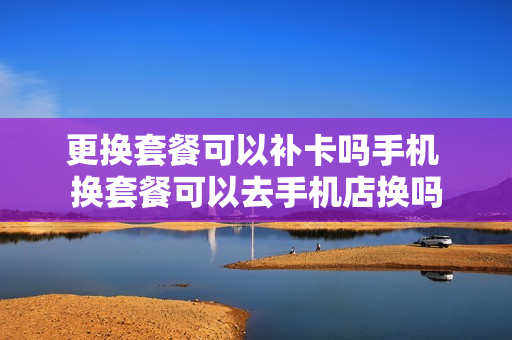 更换套餐可以补卡吗手机 换套餐可以去手机店换吗
