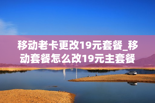 移动老卡更改19元套餐_移动套餐怎么改19元主套餐