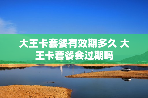 大王卡套餐有效期多久 大王卡套餐会过期吗