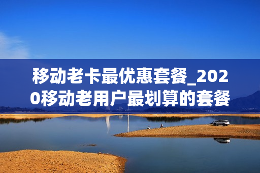 移动老卡最优惠套餐_2020移动老用户最划算的套餐
