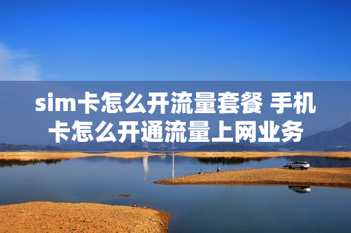 sim卡怎么开流量套餐 手机卡怎么开通流量上网业务