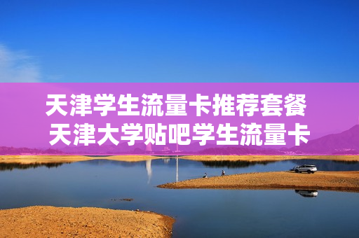 天津学生流量卡推荐套餐 天津大学贴吧学生流量卡